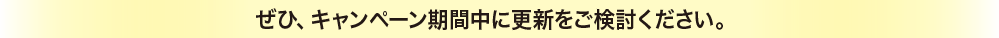 ぜひ、キャンペーン期間中に更新をご検討ください。